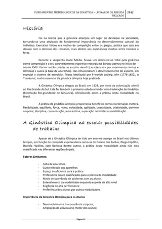 FUNDAMENTOS METODOLÓGICOS DA GINÁSTICA – LEONARDO DE ARRUDA
DELGADO
2012
História
Foi na Grécia que a ginástica alcançou um lugar de destaque na sociedade,
tornando-se uma atividade de fundamental importância no desenvolvimento cultural do
indivíduo. Exercícios físicos era motivo de competição entre os gregos, prática que caiu em
desuso com o domínio dos romanos, mais afeitos aos espetáculos mortais entre homens e
feras.
Durante a sangrenta Idade Média, houve um desinteresse total pela ginástica
como competição e o seu aproveitamento esportivo ressurgiu na Europa apenas no início do
século XVIII. Foram então criadas as escolas alemã (caracterizada por movimentos lentos e
rítmicos) e sueca (à base de aparelhos). Elas influenciaram o desenvolvimento do esporte, em
especial o sistema de exercícios físicos idealizado por Friedrich Ludwig Jahn (1778-1852), o
Turnkunst, matriz essencial da ginástica olímpica hoje praticada.
A Ginástica Olímpica chegou ao Brasil, em 1824, por meio da colonização alemã
no Rio Grande do Sul. Este foi também o primeiro estado a fundar uma Federação de Ginástica
(Federação Rio-grandense de Ginástica), oficializando assim a prática desta modalidade no
Brasil.
A prática da ginástica olímpica proporciona benefícios como coordenação motora,
flexibilidade, equilíbrio, força, ritmo, velocidade, agilidade, lateralidade, criatividade, domínio
corporal, disciplina, concentração, auto-estima, superação de limites e sociabilização.
A Ginástica Olímpica na escola: possibilidades
de trabalho
Apesar de a Ginástica Olímpica ter tido um enorme avanço no Brasil nos últimos
tempos, em função de conquista espetaculares como as de Daiane dos Santos, Diego Hipólito,
Daniela Hipólito, Jade Barbosa dentre outros, a prática dessa modalidade ainda não está
massificada nas diferentes regiões do país.
Fatores Limitantes:
- Falta de aparelhos
- Custo elevado dos aparelhos
- Espaço insuficiente para a prática
- Professores pouco qualificados para a prática da modalidade
- Medo de ocorrência de acidentes com os alunos
- Entendimento da modalidade enquanto esporte de alto nível
- Exigência de alta performance
- Preferência dos alunos por outras modalidades
Importância da Ginástica Olímpica para os Alunos
- Desenvolvimento da consciência corporal;
- Ampliação do vocabulário motor dos alunos;
Página 96
 