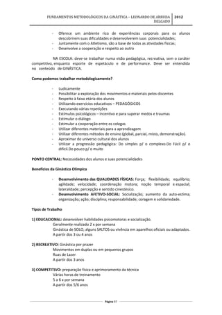 FUNDAMENTOS METODOLÓGICOS DA GINÁSTICA – LEONARDO DE ARRUDA
DELGADO
2012
- Oferece um ambiente rico de experiências corporais para os alunos
descobrirem suas dificuldades e desenvolverem suas potencialidades;
- Juntamente com o Atletismo, são a base de todas as atividades físicas;
- Desenvolve a cooperação e respeito ao outro
NA ESCOLA: deve-se trabalhar numa visão pedagógica, recreativa, sem o caráter
competitivo, enquanto esporte de espetáculo e de performance. Deve ser entendida
no conteúdo de GINÁSTICA.
Como podemos trabalhar metodologicamente?
- Ludicamente
- Possibilitar a exploração dos movimentos e materiais pelos discentes
- Respeito à faixa etária dos alunos
- Utilizando exercícios educativos – PEDAGÓGICOS
- Executando várias repetições
- Estímulos psicológicos – incentivo e para superar medos e traumas
- Estimular o diálogo
- Estimular a cooperação entre os colegas
- Utilizar diferentes materiais para a aprendizagem
- Utilizar diferentes métodos de ensino (global, parcial, misto, demonstração).
- Aproximar do universo cultural dos alunos
- Utilizar a progressão pedagógica: Do simples p/ o complexo.Do Fácil p/ o
difícil.Do pouco p/ o muito
PONTO CENTRAL: Necessidades dos alunos e suas potencialidades
Benefícios da Ginástica Olímpica
- Desenvolvimento das QUALIDADES FÍSICAS: Força; flexibilidade; equilíbrio;
agilidade; velocidade; coordenação motora; noção temporal e espacial;
lateralidade; percepção e sentido cinestésico.
- Desenvolvimento AFETIVO-SOCIAL: Socialização; aumento da auto-estima;
organização; ação; disciplina; responsabilidade; coragem e solidariedade.
Tipos de Trabalho
1) EDUCACIONAL: desenvolver habilidades psicomotoras e socialização.
Geralmente realizado 2 x por semana
Ginástica de SOLO; alguns SALTOS ou vivência em aparelhos oficiais ou adaptados.
A partir dos 3 ou 4 anos
2) RECREATIVO: Ginástica por prazer
Movimentos em duplas ou em pequenos grupos
Ruas de Lazer
A partir dos 3 anos
3) COMPETITIVO: preparação física e aprimoramento da técnica
Várias horas de treinamento
5 a 6 x por semana
A partir dos 5/6 anos
Página 97
 