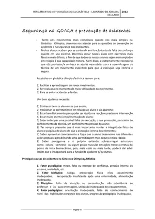 FUNDAMENTOS METODOLÓGICOS DA GINÁSTICA – LEONARDO DE ARRUDA
DELGADO
2012
Segurança na GO/GA e prevenção de acidentes
- Tanto nos movimentos mais complexos quanto nos mais simples na
Ginástica Olímpica, devemos nos atentar para as questões de prevenção de
acidentes e na segurança dos praticantes.
- Muitos alunos acabam por se contundir em função tanto da falta de confiança
quanto em seu excesso. Devemos dosar nossas aulas com exercícios mais
fáceis e mais difíceis, a fim de que todos os nossos alunos sejam contemplados
em relação à sua capacidade motora. Além disso, é extremamente necessário
que o/a professor/a conheça as ajudas necessárias para a aprendizagem da
técnica de um movimento específico para que a execução seja correta e
segura.
As ajudas em ginástica olímpica/artística servem para:
1) Facilitar a aprendizagem de novos movimentos.
2) Ser realizada no momento de maior dificuldade do movimento.
3) Para se evitar acidentes e lesões.
Um bom ajudante necessita:
1) Conhecer bem os elementos que ensina;
2) Posicionar-se corretamente em relação ao aluno e ao aparelho;
3) Estar bem fisicamente para poder ser rápido na reação e preciso na intervenção
4) Estar muito atento à movimentação do aluno;
5) Saber antecipar uma possível falha de execução, o que pressupõe, para além do
conhecimento da técnica, um conhecimento pessoal do aluno;
6) Ter sempre presente que é mais importante manter a integridade física do
aluno e psíquica do aluno do que a execução correta dos elementos;
7) Saber aproveitar corretamente a força que o aluno desenvolve nas diferentes
ações gestuais, possibilitando uma aprendizagem mais segura e mais rápida;
8) Saber proteger-se a si próprio evitando sobrecarregar estruturas
como coluna vertebral ou algum grupo muscular em ações menos corretas do
ponto de vista biomecânico, pois, mais cedo ou mais tarde, poderá daí advir
lesões que o incapacitará para a função de ajudante e/ou outras.
Principais causas de acidentes na Ginástica Olímpica/Artística
1) Fator psicológico: medo, falta ou excesso de confiança, pressão interna ou
externa, ansiedade, etc..
2) Fator biológico: fadiga, preparação física e/ou aquecimento
inadequados, recuperação insuficiente após uma enfermidade, alimentação
inadequada.
3) Disciplina: falta de atenção ou concentração, não obediência ao
professor e às suas orientações, utilização inadequada dos equipamentos.
4) Fator pedagógico: orientação inadequada, falta de conhecimento do
nível das habilidades corporais dos alunos, progressão pedagógica inadequada.
Página 98
 