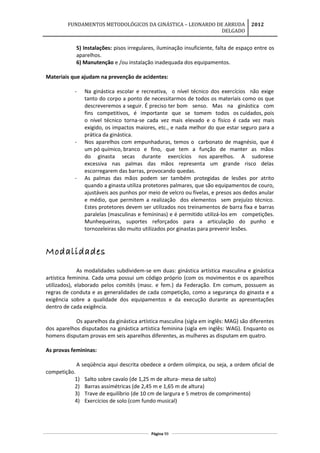 FUNDAMENTOS METODOLÓGICOS DA GINÁSTICA – LEONARDO DE ARRUDA
DELGADO
2012
5) Instalações: pisos irregulares, iluminação insuficiente, falta de espaço entre os
aparelhos.
6) Manutenção e /ou instalação inadequada dos equipamentos.
Materiais que ajudam na prevenção de acidentes:
- Na ginástica escolar e recreativa, o nível técnico dos exercícios não exige
tanto do corpo a ponto de necessitarmos de todos os materiais como os que
descreveremos a seguir. É preciso ter bom senso. Mas na ginástica com
fins competitivos, é importante que se tomem todos os cuidados, pois
o nível técnico torna-se cada vez mais elevado e o físico é cada vez mais
exigido, os impactos maiores, etc., e nada melhor do que estar seguro para a
prática da ginástica.
- Nos aparelhos com empunhaduras, temos o carbonato de magnésio, que é
um pó químico, branco e fino, que tem a função de manter as mãos
do ginasta secas durante exercícios nos aparelhos. A sudorese
excessiva nas palmas das mãos representa um grande risco delas
escorregarem das barras, provocando quedas.
- As palmas das mãos podem ser também protegidas de lesões por atrito
quando a ginasta utiliza protetores palmares, que são equipamentos de couro,
ajustáveis aos punhos por meio de velcro ou fivelas, e presos aos dedos anular
e médio, que permitem a realização dos elementos sem prejuízo técnico.
Estes protetores devem ser utilizados nos treinamentos de barra fixa e barras
paralelas (masculinas e femininas) e é permitido utilizá-los em competições.
Munhequeiras, suportes reforçados para a articulação do punho e
tornozeleiras são muito utilizados por ginastas para prevenir lesões.
Modalidades
As modalidades subdividem-se em duas: ginástica artística masculina e ginástica
artística feminina. Cada uma possui um código próprio (com os movimentos e os aparelhos
utilizados), elaborado pelos comitês (masc. e fem.) da Federação. Em comum, possuem as
regras de conduta e as generalidades de cada competição, como a segurança do ginasta e a
exigência sobre a qualidade dos equipamentos e da execução durante as apresentações
dentro de cada exigência.
Os aparelhos da ginástica artística masculina (sigla em inglês: MAG) são diferentes
dos aparelhos disputados na ginástica artística feminina (sigla em inglês: WAG). Enquanto os
homens disputam provas em seis aparelhos diferentes, as mulheres as disputam em quatro.
As provas femininas:
A seqüência aqui descrita obedece a ordem olímpica, ou seja, a ordem oficial de
competição.
1) Salto sobre cavalo (de 1,25 m de altura- mesa de salto)
2) Barras assimétricas (de 2,45 m e 1,65 m de altura)
3) Trave de equilíbrio (de 10 cm de largura e 5 metros de comprimento)
4) Exercícios de solo (com fundo musical)
Página 99
 