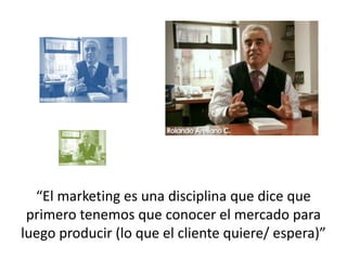“El marketing es una disciplina que dice que
 primero tenemos que conocer el mercado para
luego producir (lo que el cliente quiere/ espera)”
 