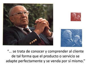 “… se trata de conocer y comprender al cliente
   de tal forma que el producto o servicio se
adapte perfectamente y se venda por sí mismo.”
 