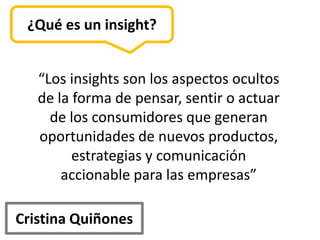 ¿Qué es un insight?


   “Los insights son los aspectos ocultos
   de la forma de pensar, sentir o actuar
     de los consumidores que generan
   oportunidades de nuevos productos,
         estrategias y comunicación
       accionable para las empresas”

Cristina Quiñones
 