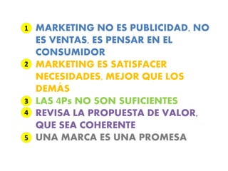 1   MARKETING NO ES PUBLICIDAD, NO
    ES VENTAS, ES PENSAR EN EL
    CONSUMIDOR
2   MARKETING ES SATISFACER
    NECESIDADES, MEJOR QUE LOS
        ‘
    DEMAS
3   LAS 4Ps NO SON SUFICIENTES
4   REVISA LA PROPUESTA DE VALOR,
    QUE SEA COHERENTE
5   UNA MARCA ES UNA PROMESA
 