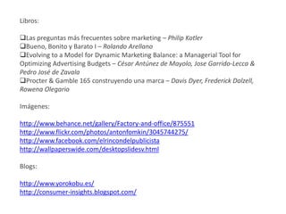 Libros:

Las preguntas más frecuentes sobre marketing – Philip Kotler
Bueno, Bonito y Barato I – Rolando Arellano
Evolving to a Model for Dynamic Marketing Balance: a Managerial Tool for
Optimizing Advertising Budgets – César Antúnez de Mayolo, Jose Garrido-Lecca &
Pedro José de Zavala
Procter & Gamble 165 construyendo una marca – Davis Dyer, Frederick Dalzell,
Rowena Olegario

Imágenes:

http://www.behance.net/gallery/Factory-and-office/875551
http://www.flickr.com/photos/antonfomkin/3045744275/
http://www.facebook.com/elrincondelpublicista
http://wallpaperswide.com/desktopslidesv.html

Blogs:

http://www.yorokobu.es/
http://consumer-insights.blogspot.com/
 