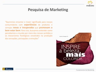 Fundamentos de Marketing
“Queremos encantar e trazer significado para nossos
consumidores com experiências de produtos e
serviços novas e inesperadas que promovam o
bem estar bem. Para isso, buscamos entender como
percebemos o mundo por meio dos nossos sentidos e
os mecanismos fisiológicos envolvidos na produção
das sensações, percepções e emoções”
Pesquisa de Marketing
 