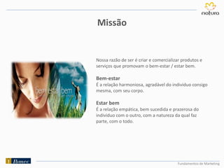 Nossa razão de ser é criar e comercializar produtos e
serviços que promovam o bem-estar / estar bem.
Bem-estar
É a relação harmoniosa, agradável do individuo consigo
mesma, com seu corpo.
Estar bem
É a relação empática, bem sucedida e prazerosa do
individuo com o outro, com a natureza da qual faz
parte, com o todo.
Fundamentos de Marketing
Missão
 