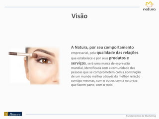 Fundamentos de Marketing
A Natura, por seu comportamento
empresarial, pela qualidade das relações
que estabelece e por seus produtos e
serviços, será uma marca de expressão
mundial, identificada com a comunidade das
pessoas que se comprometem com a construção
de um mundo melhor através da melhor relação
consigo mesmas, com o outro, com a natureza
que fazem parte, com o todo.
Visão
 
