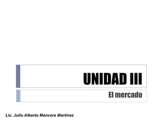 UNIDAD III El mercado Lic. Julio Alberto Mancera Martínez 