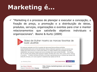 Marketing é... 
 “Marketing é o processo de planejar e executar a concepção, a 
fixação de preço, a promoção e a distribuição de ideias, 
produtos, serviços, organizações e eventos para criar e manter 
relacionamentos que satisfarão objetivos individuais e 
organizacionais”. Boone & Kurtz (2009) 
http://www.marketingviewer.com.br/tag/o-boticario/ 
 