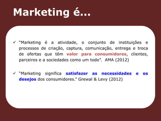 Marketing é... 
 “Marketing é a atividade, o conjunto de instituições e 
processos de criação, captura, comunicação, entrega e troca 
de ofertas que têm valor para consumidores, clientes, 
parceiros e a sociedades como um todo”. AMA (2012) 
 “Marketing significa satisfazer as necessidades e os 
desejos dos consumidores.” Grewal & Levy (2012) 
 