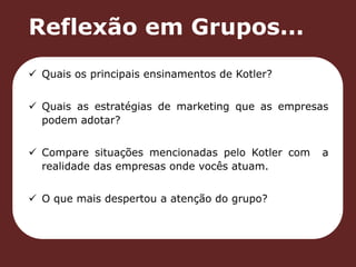 Reflexão em Grupos... 
 Quais os principais ensinamentos de Kotler? 
 Quais as estratégias de marketing que as empresas 
podem adotar? 
 Compare situações mencionadas pelo Kotler com a 
realidade das empresas onde vocês atuam. 
 O que mais despertou a atenção do grupo? 
 
