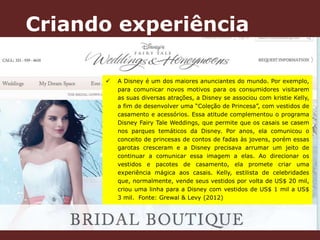Criando experiência 
 A Disney é um dos maiores anunciantes do mundo. Por exemplo, 
para comunicar novos motivos para os consumidores visitarem 
as suas diversas atrações, a Disney se associou com kristie Kelly, 
a fim de desenvolver uma “Coleção de Princesa”, com vestidos de 
casamento e acessórios. Essa atitude complementou o programa 
Disney Fairy Tale Weddings, que permite que os casais se casem 
nos parques temáticos da Disney. Por anos, ela comunicou o 
conceito de princesas de contos de fadas às jovens, porém essas 
garotas cresceram e a Disney precisava arrumar um jeito de 
continuar a comunicar essa imagem a elas. Ao direcionar os 
vestidos e pacotes de casamento, ela promete criar uma 
experiência mágica aos casais. Kelly, estilista de celebridades 
que, normalmente, vende seus vestidos por volta de US$ 20 mil, 
criou uma linha para a Disney com vestidos de US$ 1 mil a US$ 
3 mil. Fonte: Grewal & Levy (2012) 
 