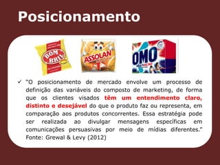 Posicionamento 
 “O posicionamento de mercado envolve um processo de 
definição das variáveis do composto de marketing, de forma 
que os clientes visados têm um entendimento claro, 
distinto e desejável do que o produto faz ou representa, em 
comparação aos produtos concorrentes. Essa estratégia pode 
ser realizada ao divulgar mensagens específicas em 
comunicações persuasivas por meio de mídias diferentes.” 
Fonte: Grewal & Levy (2012) 
 
