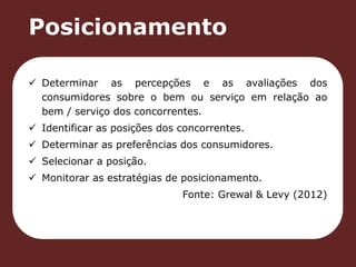 Posicionamento 
 Determinar as percepções e as avaliações dos 
consumidores sobre o bem ou serviço em relação ao 
bem / serviço dos concorrentes. 
 Identificar as posições dos concorrentes. 
 Determinar as preferências dos consumidores. 
 Selecionar a posição. 
 Monitorar as estratégias de posicionamento. 
Fonte: Grewal & Levy (2012) 
 
