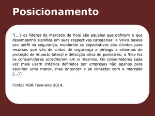 Posicionamento 
“(...) os líderes de mercado de hoje são aqueles que definem o que 
desempenho significa em suas respectivas categorias: a Volvo baseia 
seu perfil na segurança, moldando as expectativas dos clientes para 
recursos que vão de cintos de segurança a airbags a sistemas de 
proteção de impacto lateral e detecção ativa de pedestres; a Nike fez 
os consumidores acreditarem em si mesmos. Os consumidores cada 
vez mais usam critérios definidos por empresas não apenas para 
escolher uma marca, mas entender e se conectar com o mercado 
(...)”. 
Fonte: HBR Fevereiro 2014. 
 