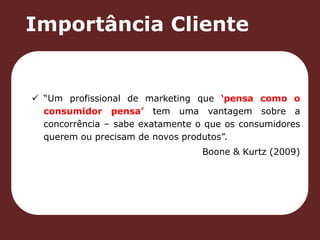 Importância Cliente 
 “Um profissional de marketing que ‘pensa como o 
consumidor pensa’ tem uma vantagem sobre a 
concorrência – sabe exatamente o que os consumidores 
querem ou precisam de novos produtos”. 
Boone & Kurtz (2009) 
 