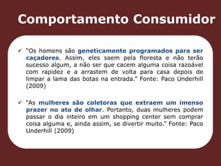 Comportamento Consumidor 
 “Os homens são geneticamente programados para ser 
caçadores. Assim, eles saem pela floresta e não terão 
sucesso algum, a não ser que cacem alguma coisa razoável 
com rapidez e a arrastem de volta para casa depois de 
limpar a lama das botas na entrada.” Fonte: Paco Underhill 
(2009) 
 “As mulheres são coletoras que extraem um imenso 
prazer no ato de olhar. Portanto, duas mulheres podem 
passar o dia inteiro em um shopping center sem comprar 
coisa alguma e, ainda assim, se divertir muito.” Fonte: Paco 
Underhill (2009) 
 