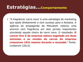 Estratégias...Comportamento 
 “A fragrância ‘carro novo’ é uma estratégia de marketing 
que apela diretamente e com sucesso para a fantasia. A 
agência de propaganda da Mitsubishi colocou uma 
anúncio com fragrância em dois jornais importantes 
simulando aquele cheiro de carro novo. O resultado: O 
Lancer Evo X da empresa estava esgotado em duas 
semanas e as vendas de carros da empresa 
cresceram 16% mesmo durante a recessão.” Fonte: 
Lindstrom (2012) 
 