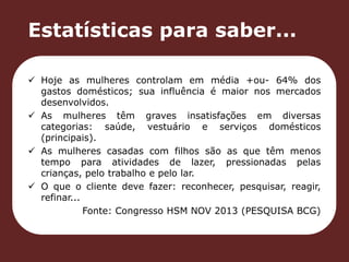 Estatísticas para saber... 
 Hoje as mulheres controlam em média +ou- 64% dos 
gastos domésticos; sua influência é maior nos mercados 
desenvolvidos. 
 As mulheres têm graves insatisfações em diversas 
categorias: saúde, vestuário e serviços domésticos 
(principais). 
 As mulheres casadas com filhos são as que têm menos 
tempo para atividades de lazer, pressionadas pelas 
crianças, pelo trabalho e pelo lar. 
 O que o cliente deve fazer: reconhecer, pesquisar, reagir, 
refinar... 
Fonte: Congresso HSM NOV 2013 (PESQUISA BCG) 
 