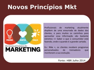 Novos Princípios Mkt 
Profissionais de marketing atualmente 
dispõem de uma enxurrada de dados dos 
clientes, e para muitos os caminhos para 
aproveitar essa informação são bastante 
estreitos >> Saber o que o consumidor está 
fazendo, onde e quando é a grande cartada. 
Ex.: Nike +, os clientes recebem programas 
personalizados de treinadores que 
monitoram a sua evolução. 
Fonte: HBR Julho 2014 
 