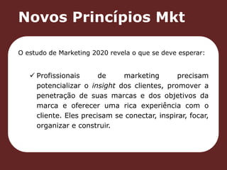 Novos Princípios Mkt 
O estudo de Marketing 2020 revela o que se deve esperar: 
 Profissionais de marketing precisam 
potencializar o insight dos clientes, promover a 
penetração de suas marcas e dos objetivos da 
marca e oferecer uma rica experiência com o 
cliente. Eles precisam se conectar, inspirar, focar, 
organizar e construir. 
 