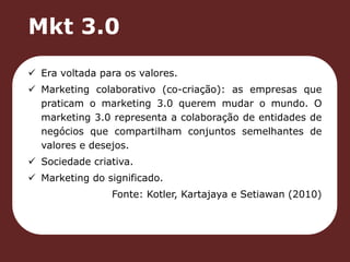 Mkt 3.0 
 Era voltada para os valores. 
 Marketing colaborativo (co-criação): as empresas que 
praticam o marketing 3.0 querem mudar o mundo. O 
marketing 3.0 representa a colaboração de entidades de 
negócios que compartilham conjuntos semelhantes de 
valores e desejos. 
 Sociedade criativa. 
 Marketing do significado. 
Fonte: Kotler, Kartajaya e Setiawan (2010) 
 