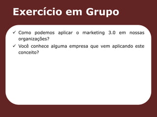 Exercício em Grupo 
 Como podemos aplicar o marketing 3.0 em nossas 
organizações? 
 Você conhece alguma empresa que vem aplicando este 
conceito? 
 