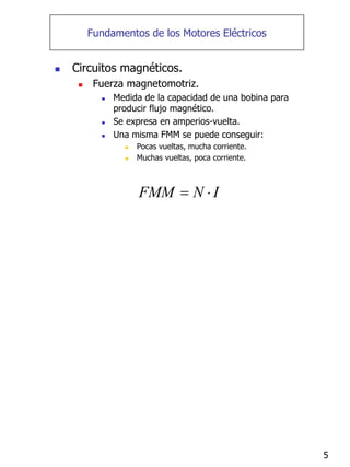 5
Fundamentos de los Motores Eléctricos
„ Circuitos magnéticos.
„ Fuerza magnetomotriz.
„ Medida de la capacidad de una bobina para
producir flujo magnético.
„ Se expresa en amperios-vuelta.
„ Una misma FMM se puede conseguir:
„ Pocas vueltas, mucha corriente.
„ Muchas vueltas, poca corriente.
FMM N I
= ⋅
 