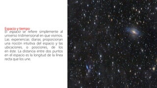 Espacio y tiempo
El espacio se refiere simplemente al
universo tridimensional en que vivimos.
Las experiencias diarias proporcionan
una noción intuitiva del espacio y las
ubicaciones, o posiciones, de los
en éste. La distancia entre dos puntos
en el espacio es la longitud de la línea
recta que los une.
 