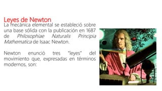 Leyes de Newton
La mecánica elemental se estableció sobre
una base sólida con la publicación en 1687
de Philosophiae Naturalis Principia
Mathematica de Isaac Newton.
Newton enunció tres “leyes” del
movimiento que, expresadas en términos
modernos, son:
 