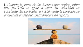 1. Cuando la suma de las fuerzas que actúan sobre
una partícula es igual a cero, su velocidad es
constante. En particular, si inicialmente la partícula se
encuentra en reposo, permanecerá en reposo.
 