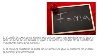 2. Cuando la suma de las fuerzas que actúan sobre una partícula no es igual a
cero, la suma de las fuerzas es igual a la razón de cambio de la cantidad de
movimiento lineal de la partícula.
Si la masa es constante, la suma de las fuerzas es igual al producto de la masa
la partícula y su aceleración.
 