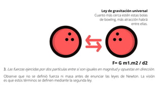 3. Las fuerzas ejercidas por dos partículas entre sí son iguales en magnitud y opuestas en dirección.
Observe que no se definió fuerza ni masa antes de enunciar las leyes de Newton. La visión
es que estos términos se definen mediante la segunda ley.
 