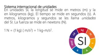 Sistema internacional de unidades
En unidades SI, la longitud se mide en metros (m) y la
en kilogramos (kg). El tiempo se mide en segundos (s). A
metros, kilogramos y segundos se les llama unidades
del SI. La fuerza se mide en newtons (N).
1 N = (1 kg) ( m/s2) = 1 kg-m/s2.
 