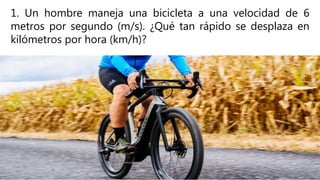 1. Un hombre maneja una bicicleta a una velocidad de 6
metros por segundo (m/s). ¿Qué tan rápido se desplaza en
kilómetros por hora (km/h)?
 