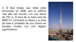 3. El Burj Dubai, que debe estar
terminado en 2008, será el edificio
más alto del mundo, con una altura
de 705 m. El área de su base será de
8000 m2. Convierta su altura y su área
de base a unidades de uso común en
Estados Unidos con tres dígitos
significativos.
 