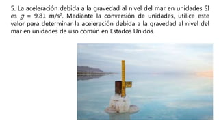 5. La aceleración debida a la gravedad al nivel del mar en unidades SI
es g = 9.81 m/s2. Mediante la conversión de unidades, utilice este
valor para determinar la aceleración debida a la gravedad al nivel del
mar en unidades de uso común en Estados Unidos.
 