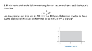 8. El momento de inercia del área rectangular con respecto al eje x está dado por la
ecuación
𝐼 =
1
3
𝑏ℎ3
Las dimensiones del área son b 200 mm y h 100 mm. Determine el valor de I con
cuatro dígitos significativos en términos de a) mm4, b) m4, y c) pulg4
 