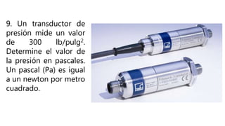 9. Un transductor de
presión mide un valor
de 300 lb/pulg2.
Determine el valor de
la presión en pascales.
Un pascal (Pa) es igual
a un newton por metro
cuadrado.
 
