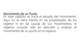 Movimiento de un Punto
En este capítulo se inicia el estudio del movimiento.
Aquí no se tiene interés en las propiedades de los
objetos ni en las causas de sus movimientos; el
objetivo consiste sólo en describir y analizar el
movimiento de un punto en el espacio.
 