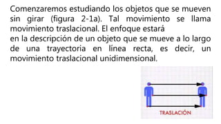 Comenzaremos estudiando los objetos que se mueven
sin girar (figura 2-1a). Tal movimiento se llama
movimiento traslacional. El enfoque estará
en la descripción de un objeto que se mueve a lo largo
de una trayectoria en línea recta, es decir, un
movimiento traslacional unidimensional.
 