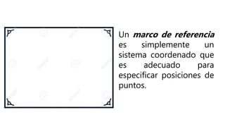 Un marco de referencia
es simplemente un
sistema coordenado que
es adecuado para
especificar posiciones de
puntos.
 