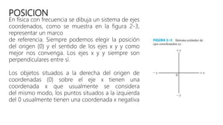 POSICION
En física con frecuencia se dibuja un sistema de ejes
coordenados, como se muestra en la figura 2-3,
representar un marco
de referencia. Siempre podemos elegir la posición
del origen (0) y el sentido de los ejes x y y como
mejor nos convenga. Los ejes x y y siempre son
perpendiculares entre sí.
Los objetos situados a la derecha del origen de
coordenadas (0) sobre el eje x tienen una
coordenada x que usualmente se considera
del mismo modo, los puntos situados a la izquierda
del 0 usualmente tienen una coordenada x negativa
 