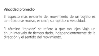 Velocidad promedio
El aspecto más evidente del movimiento de un objeto es
tan rápido se mueve, es decir, su rapidez o velocidad.
El término “rapidez” se refiere a qué tan lejos viaja un
en un intervalo de tiempo dado, independientemente de la
dirección y el sentido del movimiento.
 