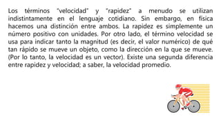Los términos “velocidad” y “rapidez” a menudo se utilizan
indistintamente en el lenguaje cotidiano. Sin embargo, en física
hacemos una distinción entre ambos. La rapidez es simplemente un
número positivo con unidades. Por otro lado, el término velocidad se
usa para indicar tanto la magnitud (es decir, el valor numérico) de qué
tan rápido se mueve un objeto, como la dirección en la que se mueve.
(Por lo tanto, la velocidad es un vector). Existe una segunda diferencia
entre rapidez y velocidad; a saber, la velocidad promedio.
 