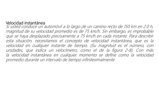 Velocidad instantánea
Si usted conduce un automóvil a lo largo de un camino recto de 150 km en 2.0 h,
magnitud de su velocidad promedio es de 75 km/h. Sin embargo, es improbable
que se haya desplazado precisamente a 75 km/h en cada instante. Para describir
esta situación, necesitamos el concepto de velocidad instantánea, que es la
velocidad en cualquier instante de tiempo. (Su magnitud es el número, con
unidades, que indica un velocímetro, como el de la figura 2-8). Con más
la velocidad instantánea en cualquier momento se define como la velocidad
promedio durante un intervalo de tiempo infinitesimalmente
 