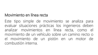 Movimiento en línea recta
Este tipo simple de movimiento se analiza para
evaluar situaciones prácticas los ingenieros deben
analizar movimientos en línea recta, como el
movimiento de un vehículo sobre un camino recto o
el movimiento de un pistón en un motor de
combustión interna.
 
