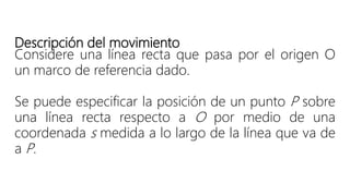 Descripción del movimiento
Considere una línea recta que pasa por el origen O
un marco de referencia dado.
Se puede especificar la posición de un punto P sobre
una línea recta respecto a O por medio de una
coordenada s medida a lo largo de la línea que va de
a P.
 