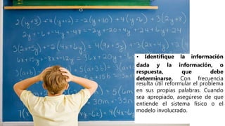 • Identifique la información
dada y la información, o
respuesta, que debe
determinarse. Con frecuencia
resulta útil reformular el problema
en sus propias palabras. Cuando
sea apropiado, asegúrese de que
entiende el sistema físico o el
modelo involucrado.
 